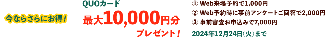 今ならさらにお得！QUOカード最大10,000円分プレゼント!① Web来場予約で1,000円② Web予約時に事前アンケートご回答で2,000円③ 事前審査お申込みで7,000円2024年12月24日(火)まで