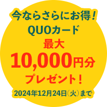 今ならさらにお得！QUOカード最大10,000円分プレゼント!2024年12月24日(火)まで